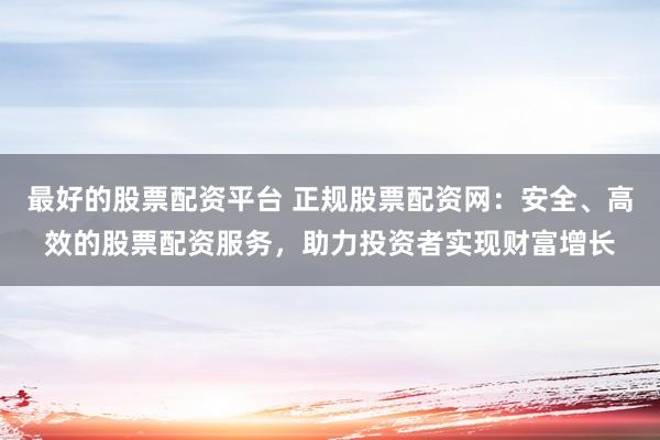 最好的股票配资平台 正规股票配资网:安全、高效的股票配资服务,助力投资者实现财富增长