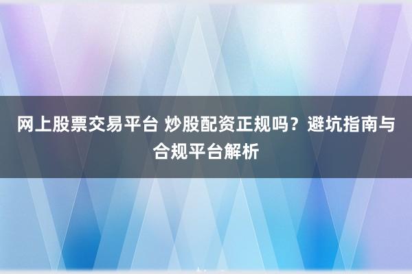 网上股票交易平台 炒股配资正规吗？避坑指南与合规平台解析