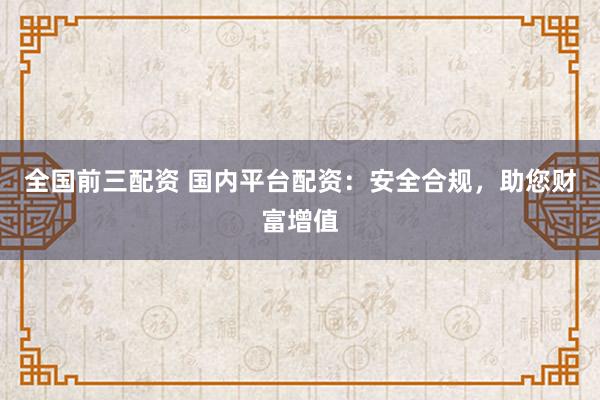 全国前三配资 国内平台配资:安全合规,助您财富增值