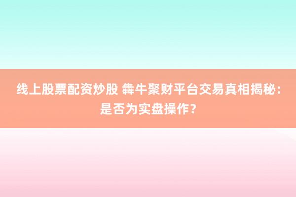 线上股票配资炒股 犇牛聚财平台交易真相揭秘:是否为实盘操作?