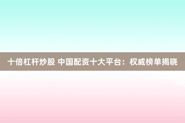 十倍杠杆炒股 中国配资十大平台：权威榜单揭晓