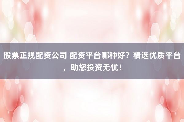 股票正规配资公司 配资平台哪种好？精选优质平台，助您投资无忧！