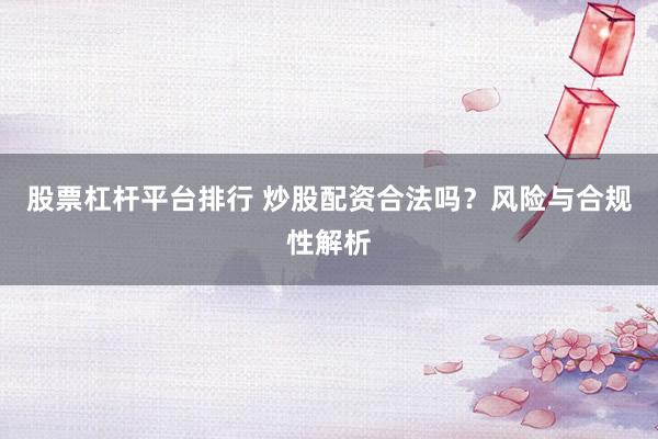 股票杠杆平台排行 炒股配资合法吗？风险与合规性解析