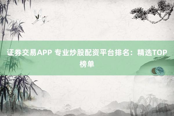 证券交易APP 专业炒股配资平台排名：精选TOP榜单