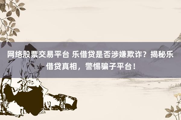网络股票交易平台 乐借贷是否涉嫌欺诈？揭秘乐借贷真相，警惕骗子平台！