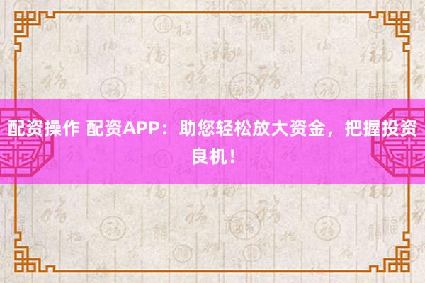配资操作 配资APP:助您轻松放大资金,把握投资良机!