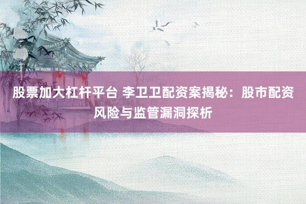 股票加大杠杆平台 李卫卫配资案揭秘：股市配资风险与监管漏洞探析