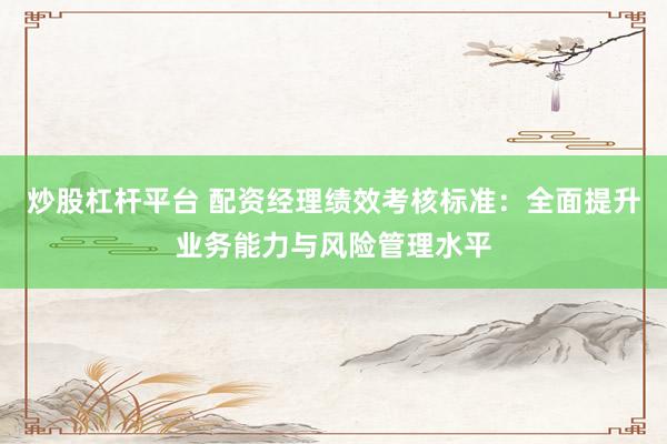 炒股杠杆平台 配资经理绩效考核标准：全面提升业务能力与风险管理水平