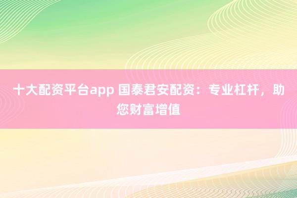 十大配资平台app 国泰君安配资:专业杠杆,助您财富增值