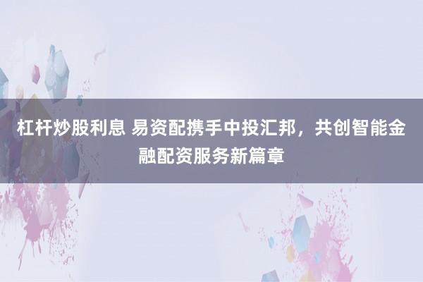 杠杆炒股利息 易资配携手中投汇邦，共创智能金融配资服务新篇章
