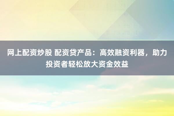 网上配资炒股 配资贷产品:高效融资利器,助力投资者轻松放大资金效益