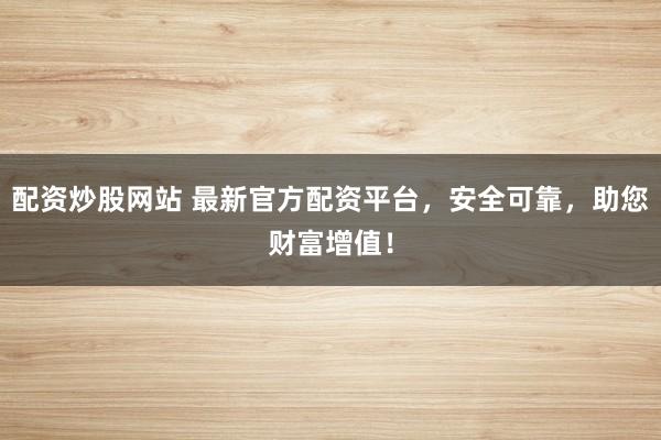 配资炒股网站 最新官方配资平台,安全可靠,助您财富增值!