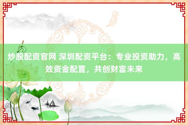 炒股配资官网 深圳配资平台:专业投资助力,高效资金配置,共创财富未来