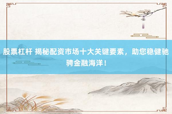 股票杠杆 揭秘配资市场十大关键要素,助您稳健驰骋金融海洋!