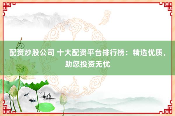 配资炒股公司 十大配资平台排行榜:精选优质,助您投资无忧