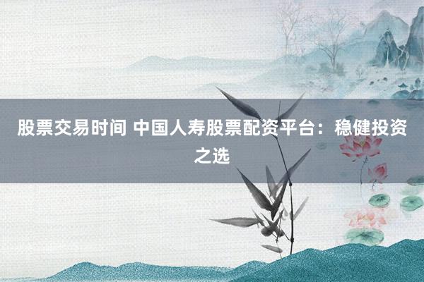 股票交易时间 中国人寿股票配资平台:稳健投资之选