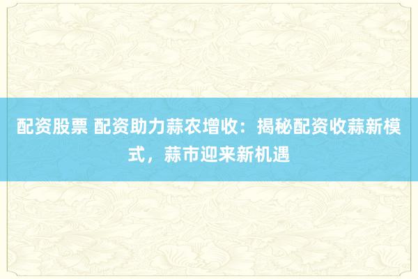 配资股票 配资助力蒜农增收:揭秘配资收蒜新模式,蒜市迎来新机遇