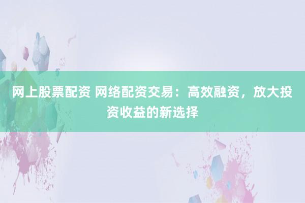 网上股票配资 网络配资交易：高效融资，放大投资收益的新选择