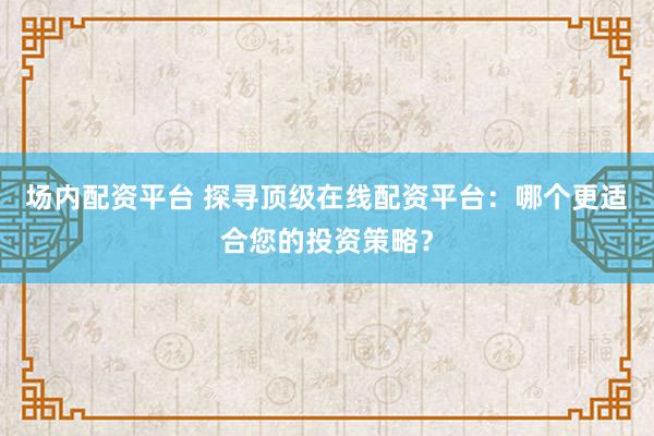 场内配资平台 探寻顶级在线配资平台：哪个更适合您的投资策略？
