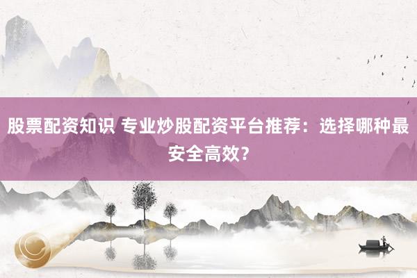 股票配资知识 专业炒股配资平台推荐：选择哪种最安全高效？