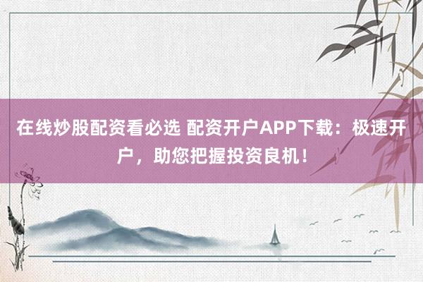 在线炒股配资看必选 配资开户APP下载：极速开户，助您把握投资良机！
