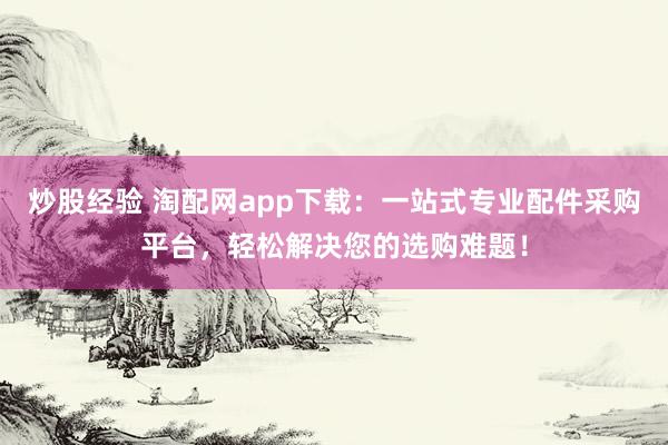 炒股经验 淘配网app下载：一站式专业配件采购平台，轻松解决您的选购难题！