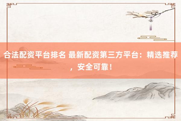 合法配资平台排名 最新配资第三方平台：精选推荐，安全可靠！