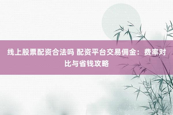 线上股票配资合法吗 配资平台交易佣金：费率对比与省钱攻略