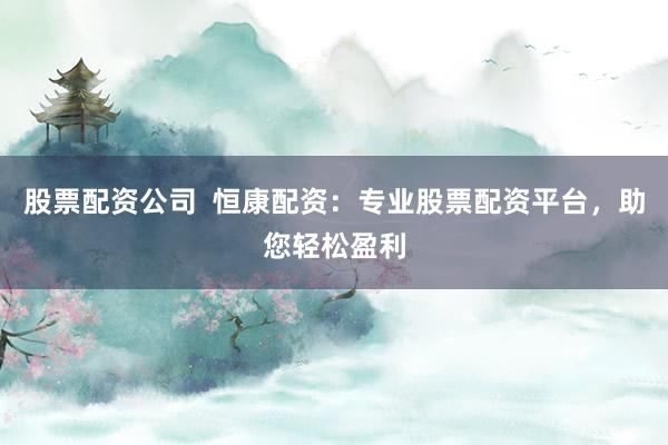 股票配资公司  恒康配资：专业股票配资平台，助您轻松盈利