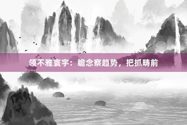 领不雅寰宇：瞻念察趋势，把抓畴前