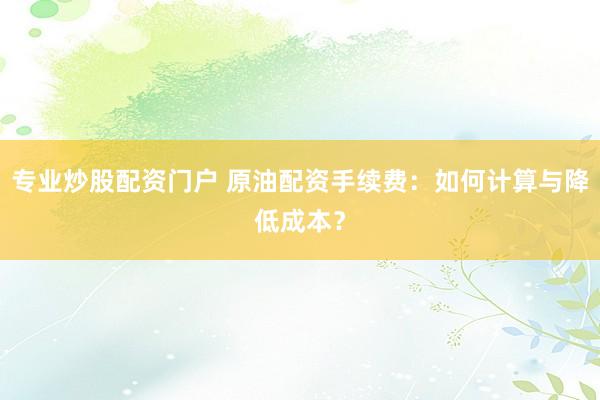 专业炒股配资门户 原油配资手续费:如何计算与降低成本?