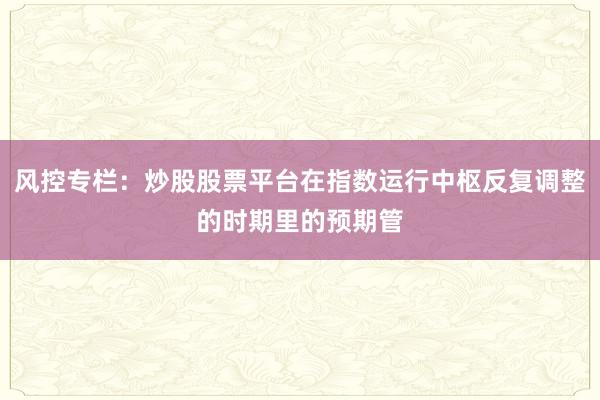 风控专栏：炒股股票平台在指数运行中枢反复调整的时期里的预期管