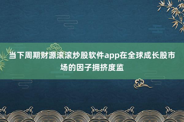 当下周期财源滚滚炒股软件app在全球成长股市场的因子拥挤度监