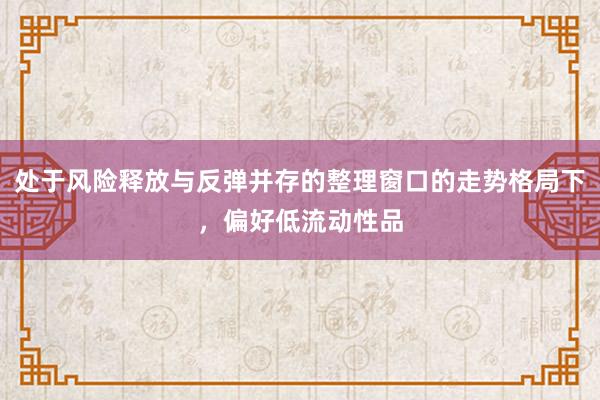 处于风险释放与反弹并存的整理窗口的走势格局下，偏好低流动性品