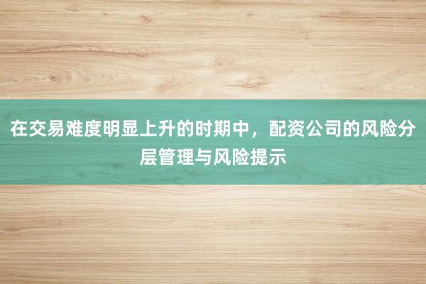 在交易难度明显上升的时期中，配资公司的风险分层管理与风险提示