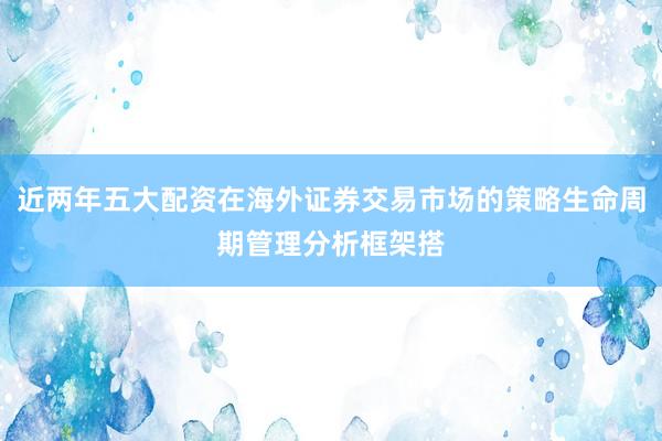 近两年五大配资在海外证券交易市场的策略生命周期管理分析框架搭