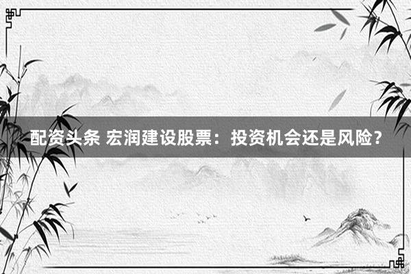 配资头条 宏润建设股票：投资机会还是风险？