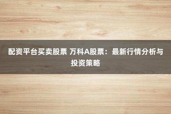 配资平台买卖股票 万科A股票：最新行情分析与投资策略
