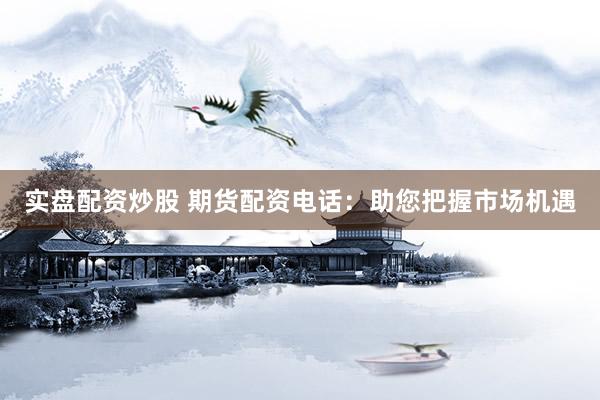 实盘配资炒股 期货配资电话：助您把握市场机遇