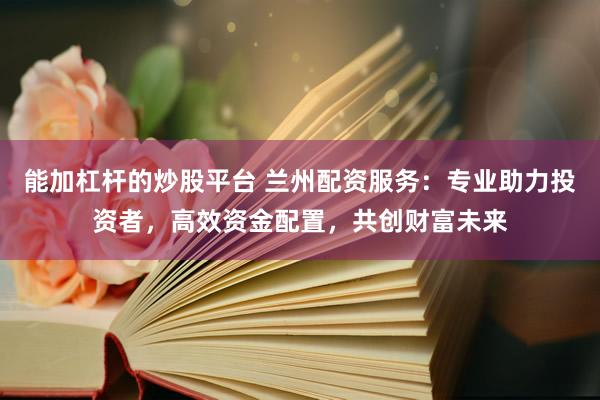能加杠杆的炒股平台 兰州配资服务：专业助力投资者，高效资金配置，共创财富未来