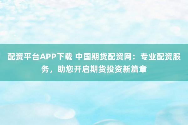 配资平台APP下载 中国期货配资网：专业配资服务，助您开启期货投资新篇章