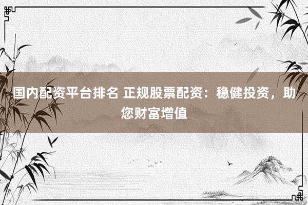 国内配资平台排名 正规股票配资：稳健投资，助您财富增值