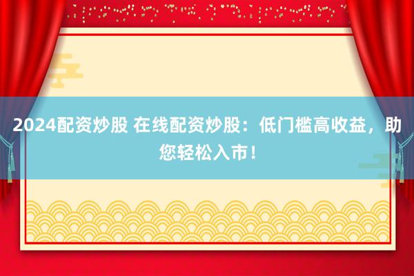 2024配资炒股 在线配资炒股：低门槛高收益，助您轻松入市！