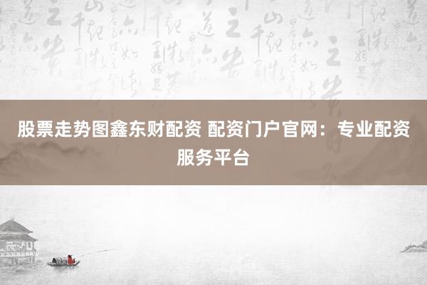 股票走势图鑫东财配资 配资门户官网：专业配资服务平台