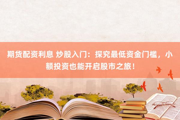 期货配资利息 炒股入门：探究最低资金门槛，小额投资也能开启股市之旅！