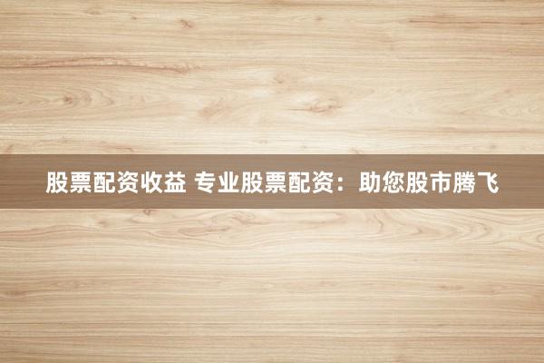 股票配资收益 专业股票配资：助您股市腾飞