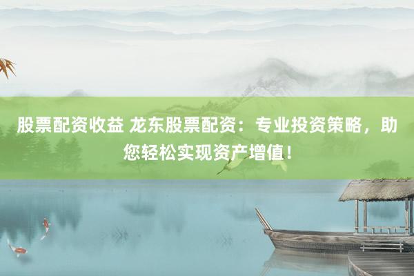 股票配资收益 龙东股票配资：专业投资策略，助您轻松实现资产增值！