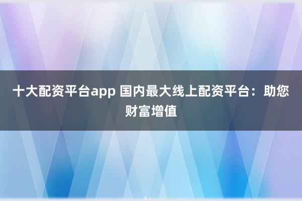 十大配资平台app 国内最大线上配资平台：助您财富增值