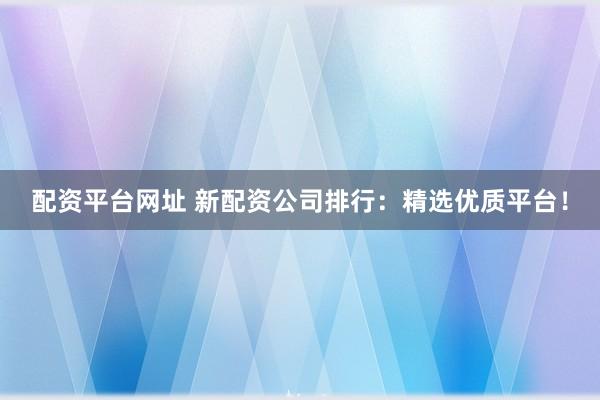 配资平台网址 新配资公司排行：精选优质平台！