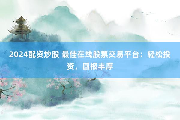 2024配资炒股 最佳在线股票交易平台：轻松投资，回报丰厚